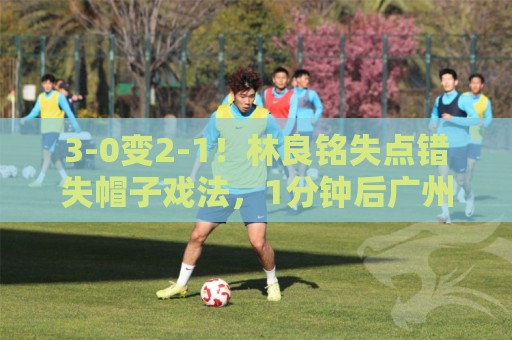 3-0变2-1！林良铭失点错失帽子戏法，1分钟后广州豹破门扳回一城