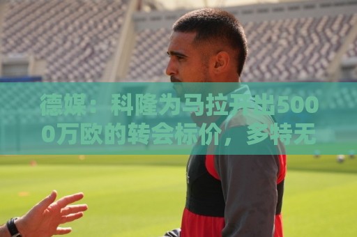 德媒：科隆为马拉开出5000万欧的转会标价，多特无力承担这笔费用