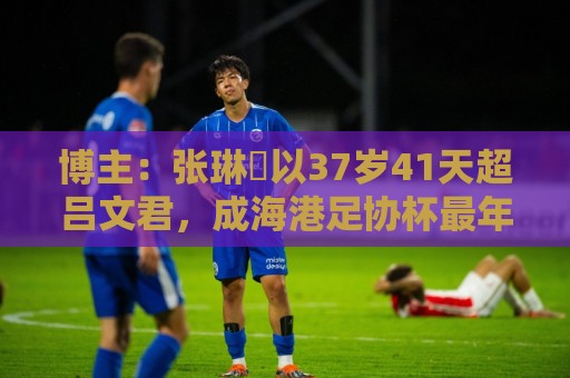 博主：张琳芃以37岁41天超吕文君，成海港足协杯最年长进球队员