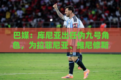 巴媒：库尼亚出任伪九号角色，为拉菲尼亚、维尼修斯创造空间