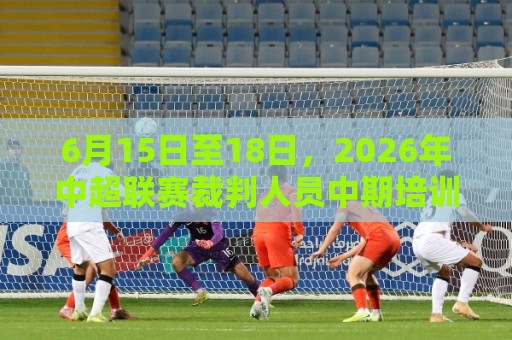 6月15日至18日，2026年中超联赛裁判人员中期培训班在贵阳举办