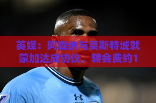 英媒：阿森纳与莱斯特城就蒙加达成协议，转会费约1000万英镑
