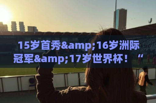 15岁首秀&16岁洲际冠军&17岁世界杯!“墨西哥佩德里”有个儿皇梦 15岁首秀&16岁洲际冠军&17岁世界杯!“墨西哥佩德里”有个儿皇梦