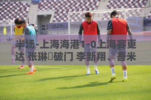 半场-上海海港1-0上海赛更达 张琳芃破门 李新翔、吾米提江失良机