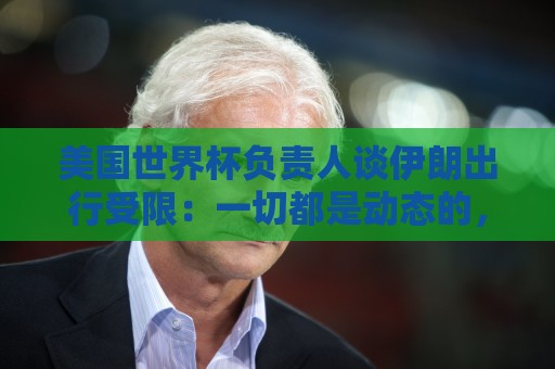 美国世界杯负责人谈伊朗出行受限：一切都是动态的，这事可以商讨