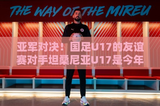 亚军对决！国足U17的友谊赛对手坦桑尼亚U17是今年非青赛亚军