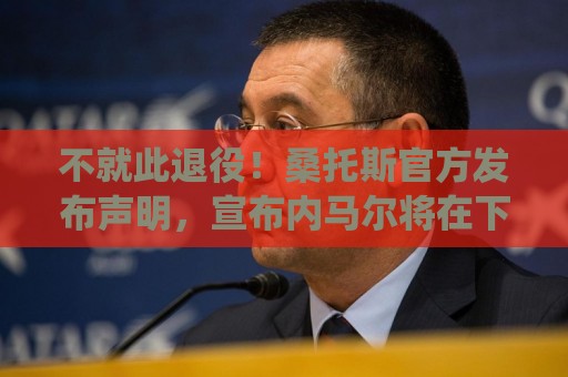 不就此退役！桑托斯官方发布声明，宣布内马尔将在下周五归队
