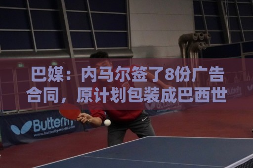 巴媒：内马尔签了8份广告合同，原计划包装成巴西世界杯第6冠英雄