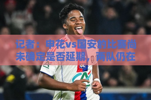 记者：申花vs国安的比赛尚未确定是否延期，两队仍在按计划备战