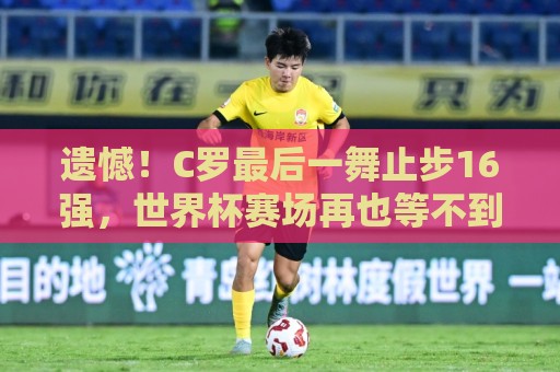遗憾！C罗最后一舞止步16强，世界杯赛场再也等不到梅罗对决