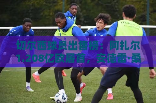 切尔西球员出售榜：阿扎尔1.208亿欧居首，安德雷·桑托斯排第6