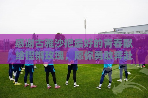 感谢古雅沙把最好的青春献给铿锵玫瑰，愿你勇敢奔赴人生新的赛场
