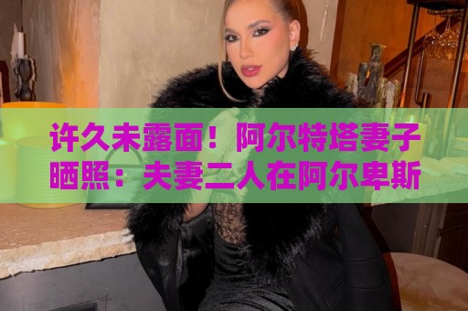 许久未露面！阿尔特塔妻子晒照：夫妻二人在阿尔卑斯山野中骑行