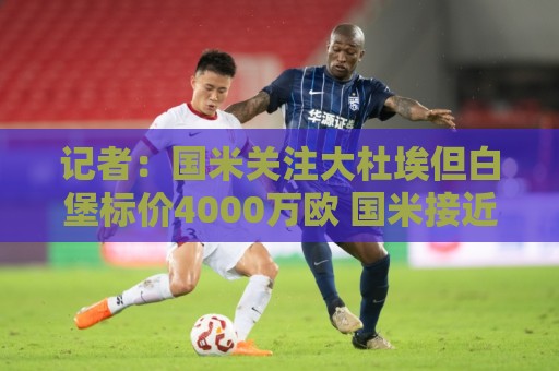 记者：国米关注大杜埃但白堡标价4000万欧 国米接近签下查洛巴