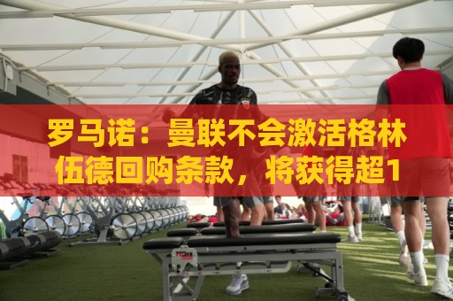罗马诺：曼联不会激活格林伍德回购条款，将获得超1000万欧分成