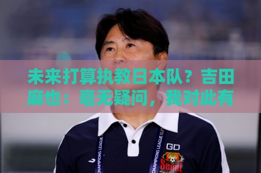 未来打算执教日本队？吉田麻也：毫无疑问，我对此有兴趣