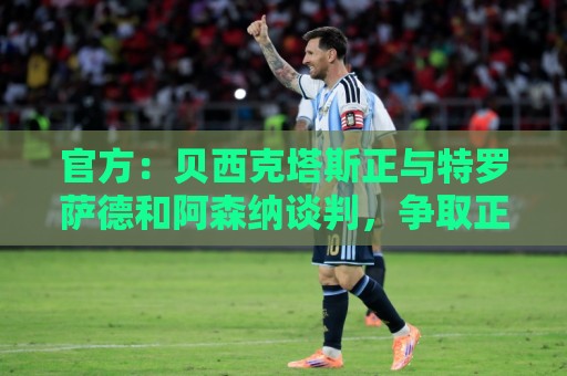 官方：贝西克塔斯正与特罗萨德和阿森纳谈判，争取正式引进球员