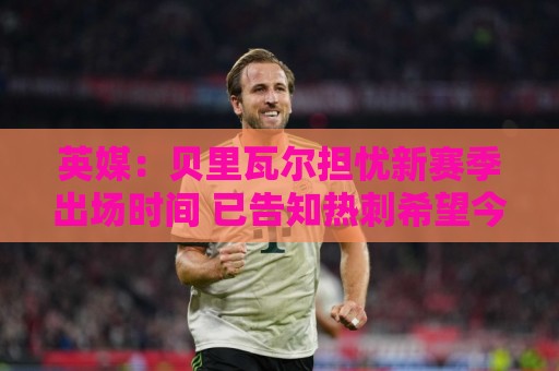 英媒：贝里瓦尔担忧新赛季出场时间 已告知热刺希望今夏永久转会