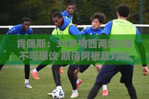 肯佩斯：39岁梅西两场5球不可思议 期待阿根廷对阵西班牙