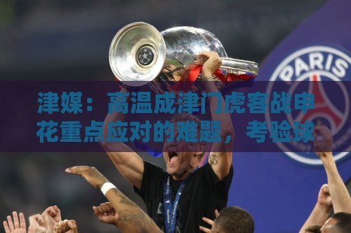 津媒：高温成津门虎客战申花重点应对的难题，考验球员意志品质
