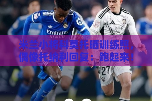 米兰小将科莫托晒训练照，偶像托纳利回复：跑起来！