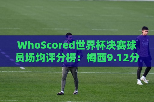 WhoScored世界杯决赛球员场均评分榜:梅西9.12分领跑,波罗第二 WhoScored世界杯决赛球员场均评分榜:梅西9.12分领跑,波罗第二