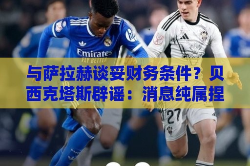 与萨拉赫谈妥财务条件?贝西克塔斯辟谣:消息纯属捏造,切勿采信 与萨拉赫谈妥财务条件?贝西克塔斯辟谣:消息纯属捏造,切勿采信