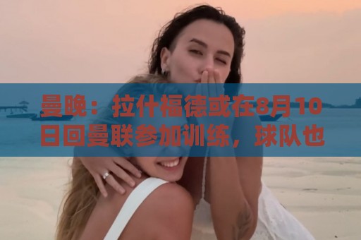 曼晚：拉什福德或在8月10日回曼联参加训练，球队也欢迎他回来