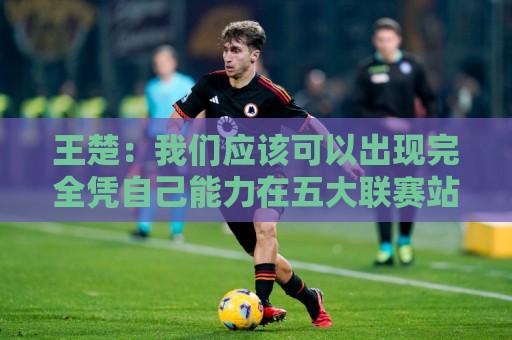 王楚：我们应该可以出现完全凭自己能力在五大联赛站住脚的球员