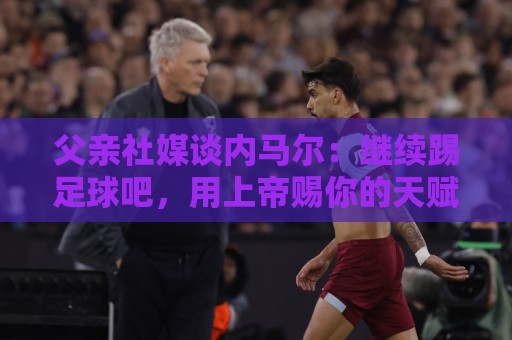 父亲社媒谈内马尔：继续踢足球吧，用上帝赐你的天赋继续让人着迷