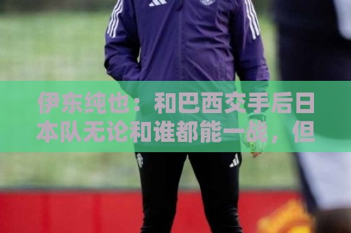 伊东纯也：和巴西交手后日本队无论和谁都能一战，但还需更进一步