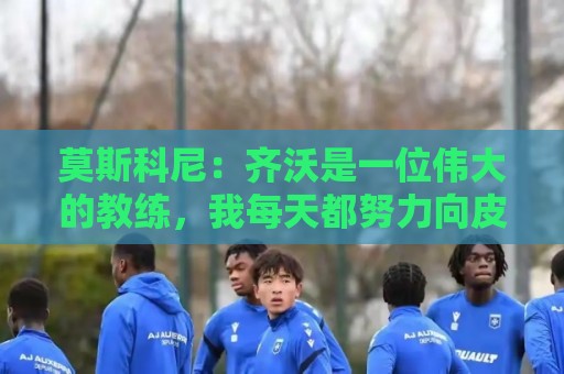 莫斯科尼:齐沃是一位伟大的教练,我每天都努力向皮奥学习 莫斯科尼:齐沃是一位伟大的教练,我每天都努力向皮奥学习