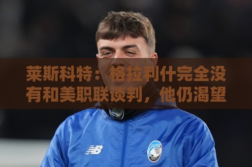 莱斯科特:格拉利什完全没有和美职联谈判,他仍渴望重返英格兰队 莱斯科特:格拉利什完全没有和美职联谈判,他仍渴望重返英格兰队