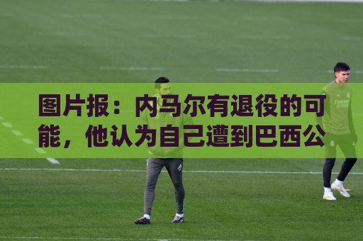 图片报:内马尔有退役的可能,他认为自己遭到巴西公众不公平对待 图片报:内马尔有退役的可能,他认为自己遭到巴西公众不公平对待