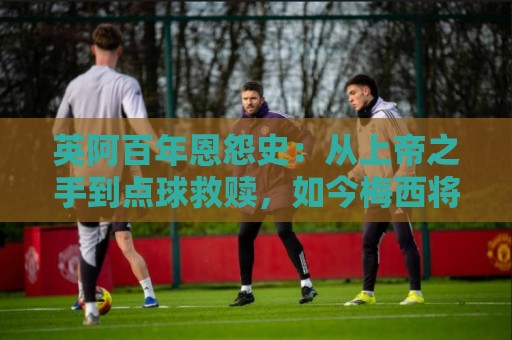 英阿百年恩怨史:从上帝之手到点球救赎,如今梅西将迎“第一次” 英阿百年恩怨史:从上帝之手到点球救赎,如今梅西将迎“第一次”