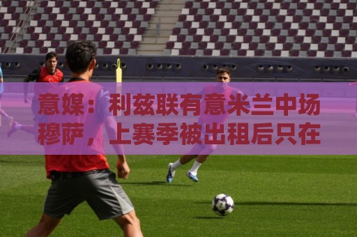 意媒：利兹联有意米兰中场穆萨，上赛季被出租后只在意甲首发4次