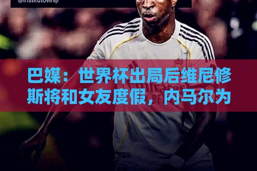 巴媒：世界杯出局后维尼修斯将和女友度假，内马尔为女儿庆生
