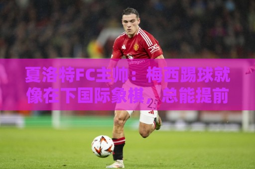 夏洛特FC主帅：梅西踢球就像在下国际象棋，总能提前思考两三步