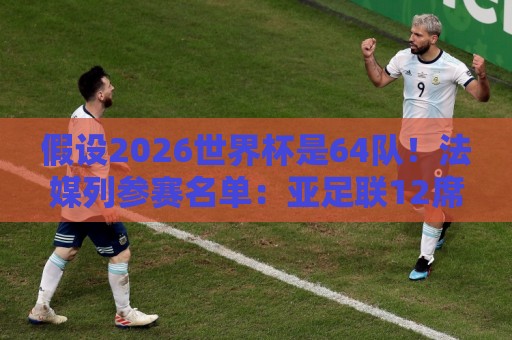 假设2026世界杯是64队！法媒列参赛名单：亚足联12席仍无中国男足