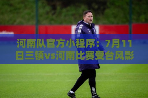 河南队官方小程序：7月11日三镇vs河南比赛受台风影响，确定延期