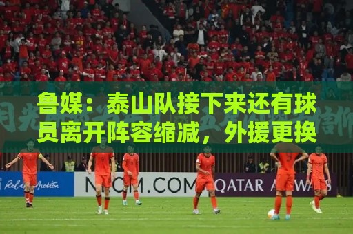 鲁媒：泰山队接下来还有球员离开阵容缩减，外援更换计划停滞