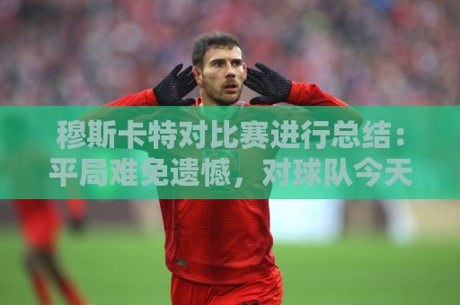 穆斯卡特对比赛进行总结:平局难免遗憾,对球队今天整体表现满意 穆斯卡特对比赛进行总结:平局难免遗憾,对球队今天整体表现满意
