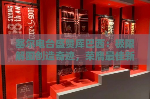 塞尔电台盛赞库巴西：极限解围创造奇迹，荣膺最佳新秀实至名归
