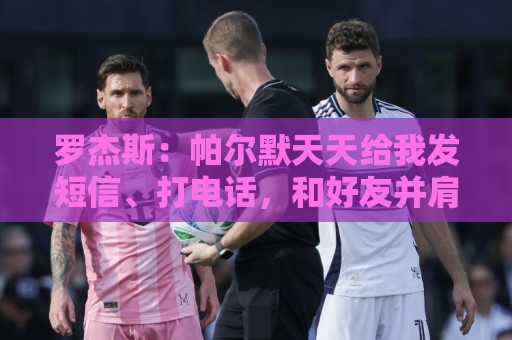 罗杰斯：帕尔默天天给我发短信、打电话，和好友并肩作战超级兴奋