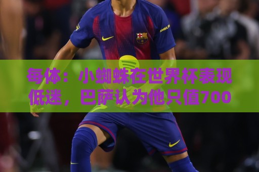 每体：小蜘蛛在世界杯表现低迷，巴萨认为他只值7000万到8000万欧