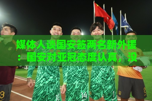 媒体人谈国安签两名新外援：国安对亚冠态度认真，没选择逃避放弃