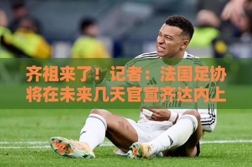 齐祖来了!记者:法国足协将在未来几天官宣齐达内上任 齐祖来了!记者:法国足协将在未来几天官宣齐达内上任
