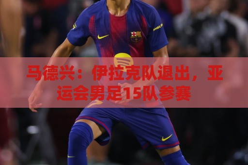 马德兴：伊拉克队退出，亚运会男足15队参赛