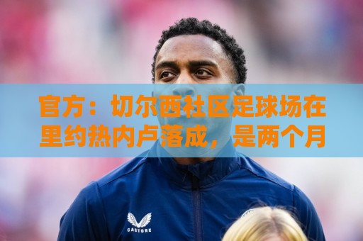 官方：切尔西社区足球场在里约热内卢落成，是两个月内的第二座