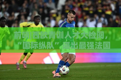 前哨|西欧青训人才大检阅，“国际纵队”逼出最强法国？